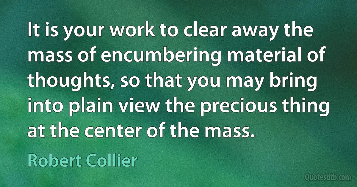 It is your work to clear away the mass of encumbering material of thoughts, so that you may bring into plain view the precious thing at the center of the mass. (Robert Collier)