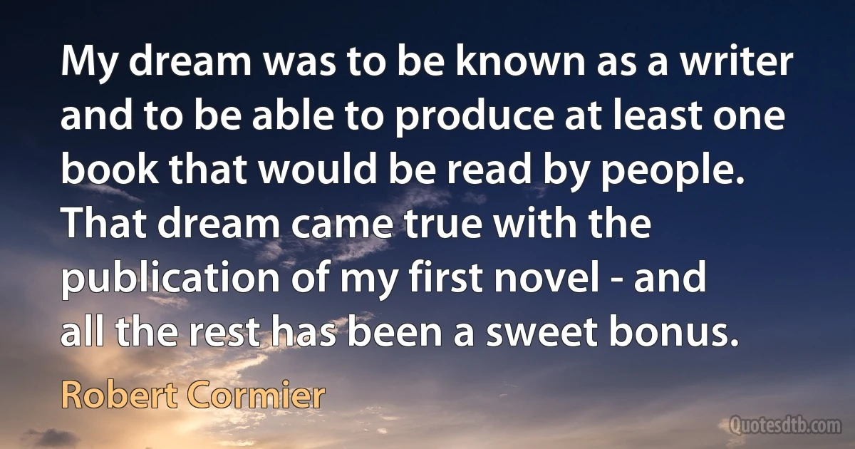 My dream was to be known as a writer and to be able to produce at least one book that would be read by people. That dream came true with the publication of my first novel - and all the rest has been a sweet bonus. (Robert Cormier)