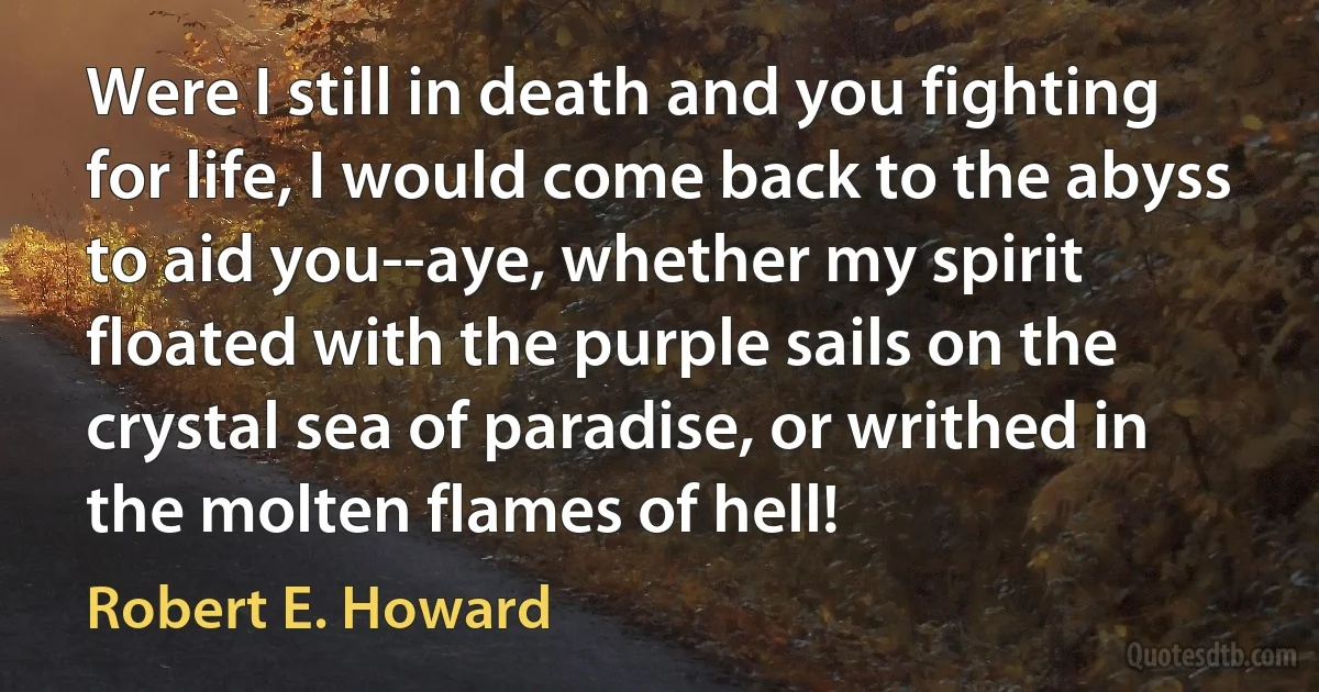 Were I still in death and you fighting for life, I would come back to the abyss to aid you--aye, whether my spirit floated with the purple sails on the crystal sea of paradise, or writhed in the molten flames of hell! (Robert E. Howard)