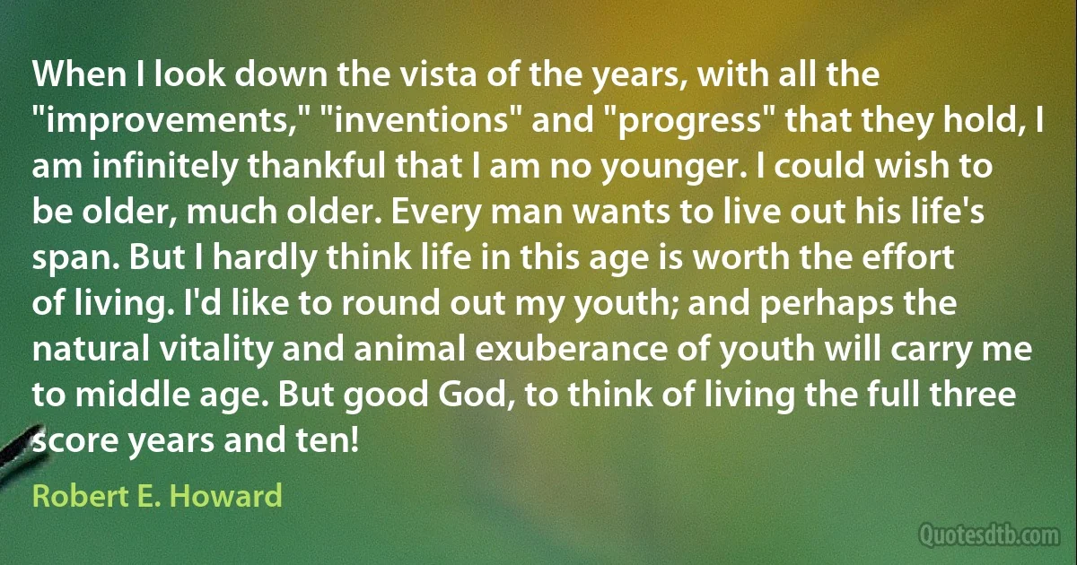 When I look down the vista of the years, with all the "improvements," "inventions" and "progress" that they hold, I am infinitely thankful that I am no younger. I could wish to be older, much older. Every man wants to live out his life's span. But I hardly think life in this age is worth the effort of living. I'd like to round out my youth; and perhaps the natural vitality and animal exuberance of youth will carry me to middle age. But good God, to think of living the full three score years and ten! (Robert E. Howard)