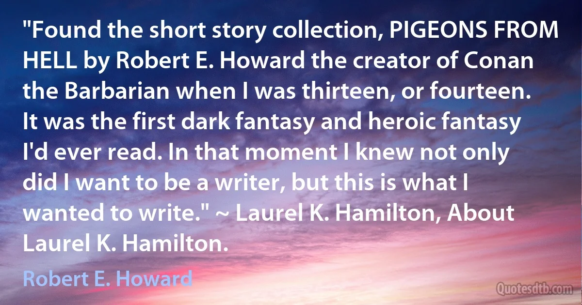 "Found the short story collection, PIGEONS FROM HELL by Robert E. Howard the creator of Conan the Barbarian when I was thirteen, or fourteen. It was the first dark fantasy and heroic fantasy I'd ever read. In that moment I knew not only did I want to be a writer, but this is what I wanted to write." ~ Laurel K. Hamilton, About Laurel K. Hamilton. (Robert E. Howard)