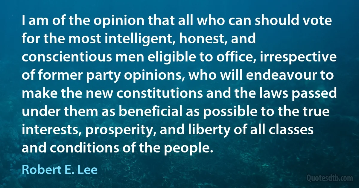 I am of the opinion that all who can should vote for the most intelligent, honest, and conscientious men eligible to office, irrespective of former party opinions, who will endeavour to make the new constitutions and the laws passed under them as beneficial as possible to the true interests, prosperity, and liberty of all classes and conditions of the people. (Robert E. Lee)