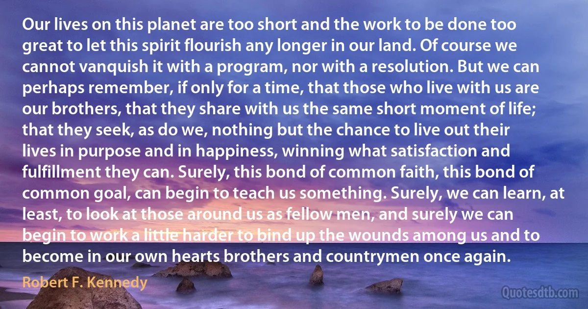 Our lives on this planet are too short and the work to be done too great to let this spirit flourish any longer in our land. Of course we cannot vanquish it with a program, nor with a resolution. But we can perhaps remember, if only for a time, that those who live with us are our brothers, that they share with us the same short moment of life; that they seek, as do we, nothing but the chance to live out their lives in purpose and in happiness, winning what satisfaction and fulfillment they can. Surely, this bond of common faith, this bond of common goal, can begin to teach us something. Surely, we can learn, at least, to look at those around us as fellow men, and surely we can begin to work a little harder to bind up the wounds among us and to become in our own hearts brothers and countrymen once again. (Robert F. Kennedy)