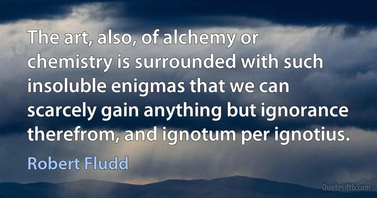 The art, also, of alchemy or chemistry is surrounded with such insoluble enigmas that we can scarcely gain anything but ignorance therefrom, and ignotum per ignotius. (Robert Fludd)