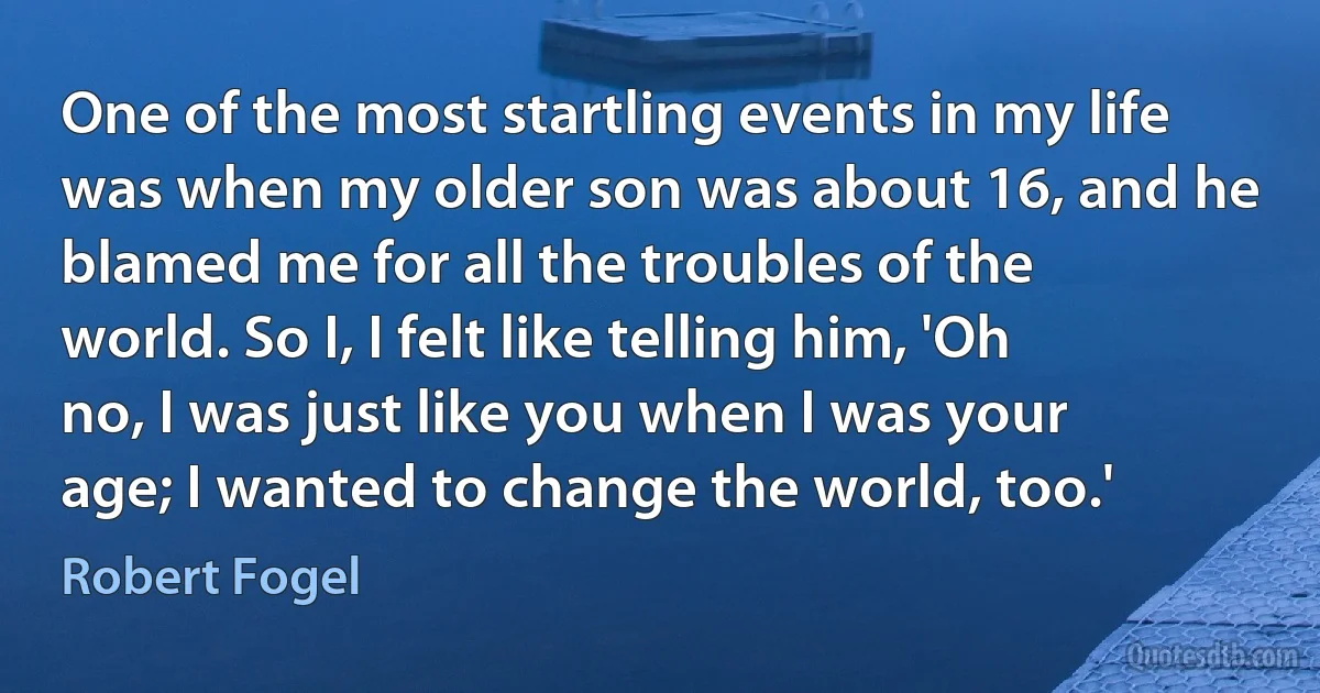 One of the most startling events in my life was when my older son was about 16, and he blamed me for all the troubles of the world. So I, I felt like telling him, 'Oh no, I was just like you when I was your age; I wanted to change the world, too.' (Robert Fogel)