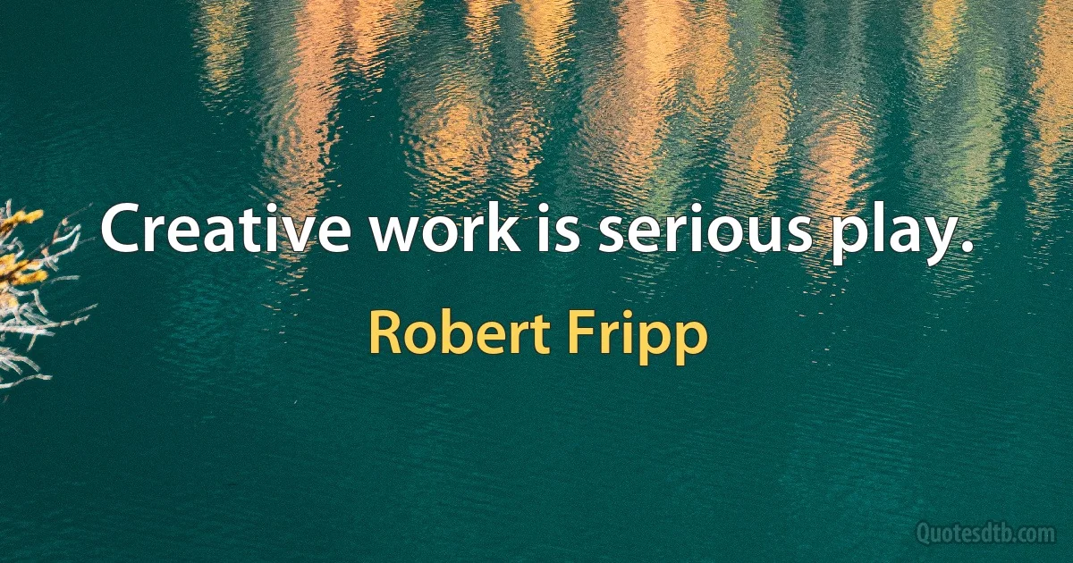 Creative work is serious play. (Robert Fripp)