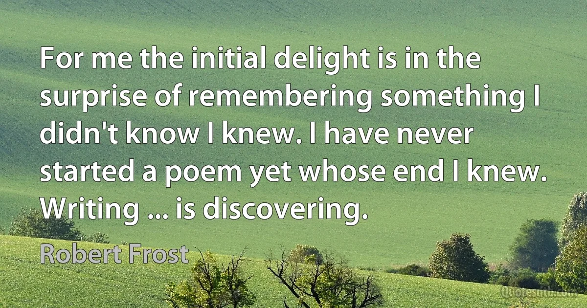 For me the initial delight is in the surprise of remembering something I didn't know I knew. I have never started a poem yet whose end I knew. Writing ... is discovering. (Robert Frost)