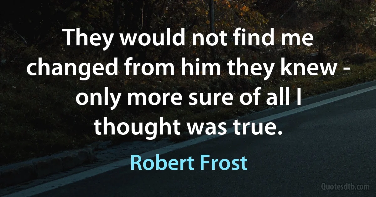 They would not find me changed from him they knew - only more sure of all I thought was true. (Robert Frost)