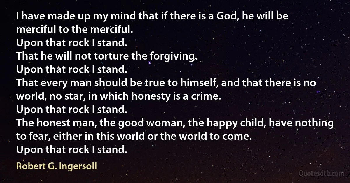 I have made up my mind that if there is a God, he will be merciful to the merciful.
Upon that rock I stand.
That he will not torture the forgiving.
Upon that rock I stand.
That every man should be true to himself, and that there is no world, no star, in which honesty is a crime.
Upon that rock I stand.
The honest man, the good woman, the happy child, have nothing to fear, either in this world or the world to come.
Upon that rock I stand. (Robert G. Ingersoll)