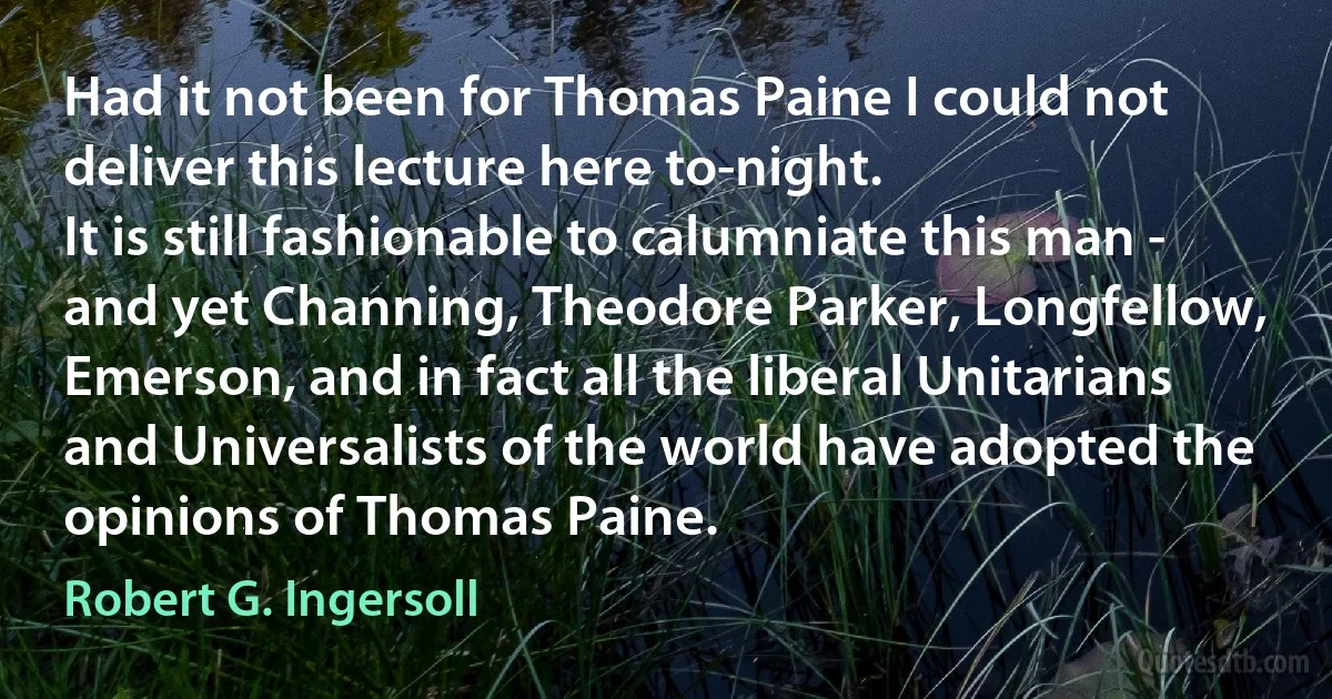 Had it not been for Thomas Paine I could not deliver this lecture here to-night.
It is still fashionable to calumniate this man - and yet Channing, Theodore Parker, Longfellow, Emerson, and in fact all the liberal Unitarians and Universalists of the world have adopted the opinions of Thomas Paine. (Robert G. Ingersoll)