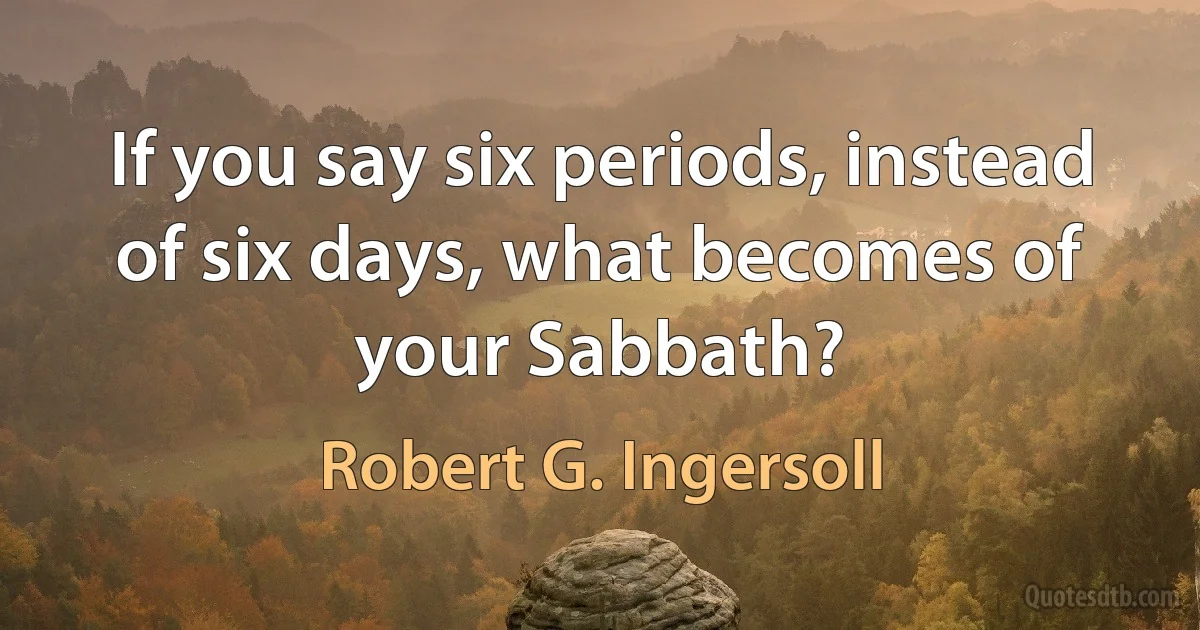 If you say six periods, instead of six days, what becomes of your Sabbath? (Robert G. Ingersoll)