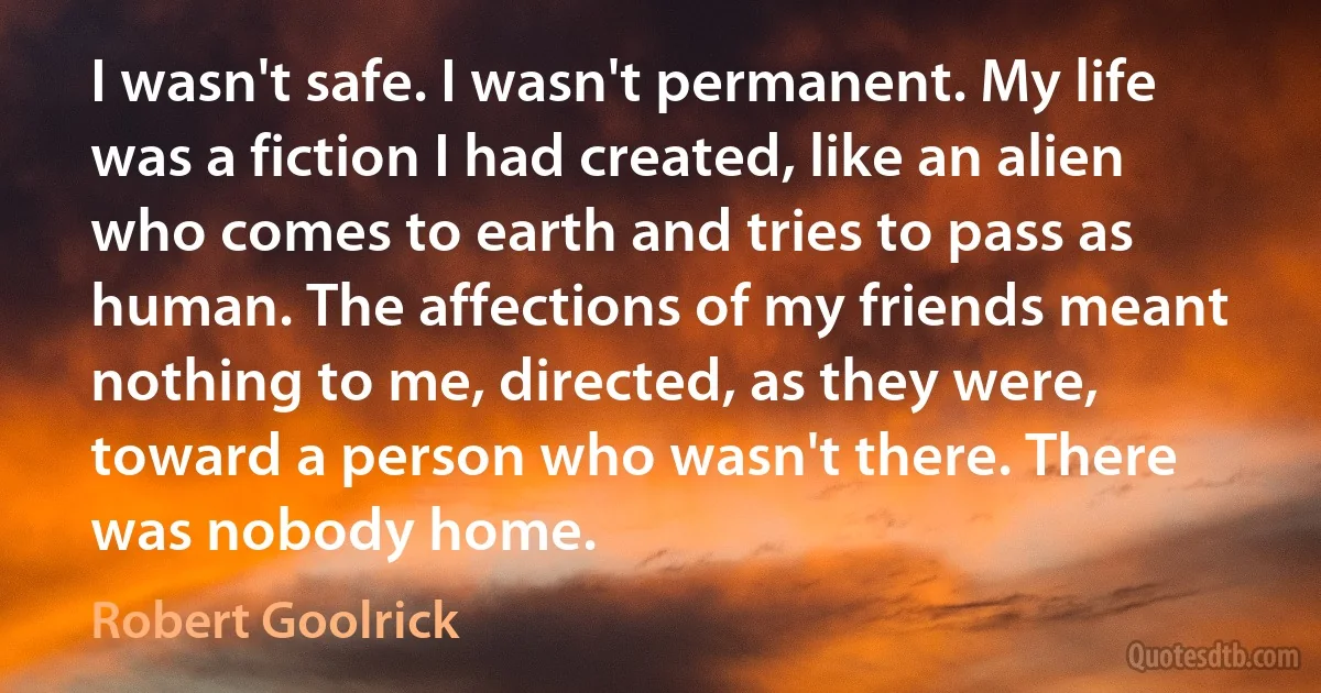 I wasn't safe. I wasn't permanent. My life was a fiction I had created, like an alien who comes to earth and tries to pass as human. The affections of my friends meant nothing to me, directed, as they were, toward a person who wasn't there. There was nobody home. (Robert Goolrick)