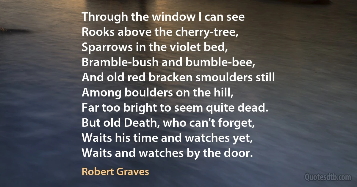 Through the window I can see
Rooks above the cherry-tree,
Sparrows in the violet bed,
Bramble-bush and bumble-bee,
And old red bracken smoulders still
Among boulders on the hill,
Far too bright to seem quite dead.
But old Death, who can't forget,
Waits his time and watches yet,
Waits and watches by the door. (Robert Graves)