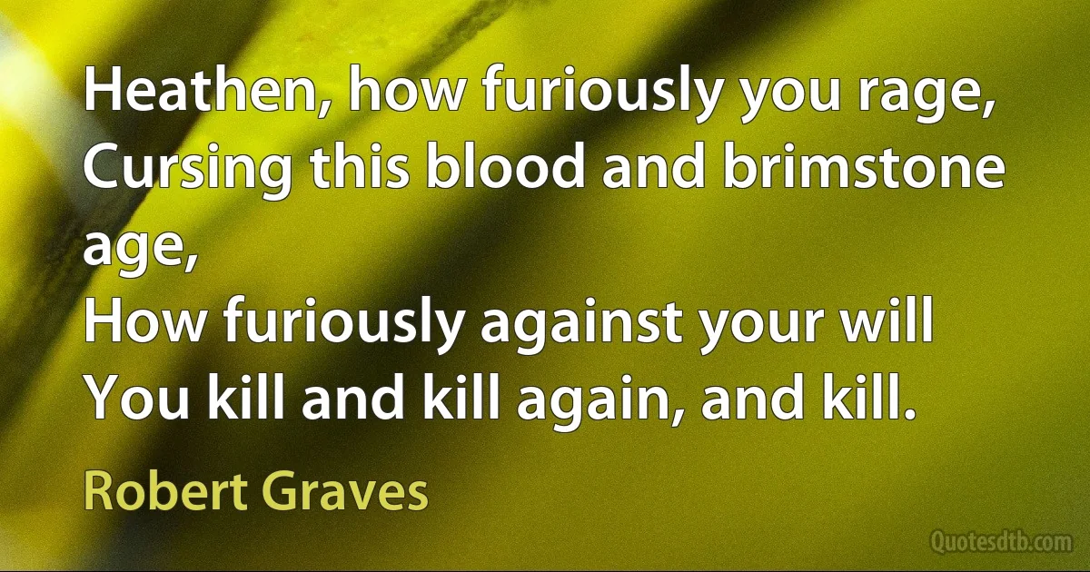 Heathen, how furiously you rage,
Cursing this blood and brimstone age,
How furiously against your will
You kill and kill again, and kill. (Robert Graves)