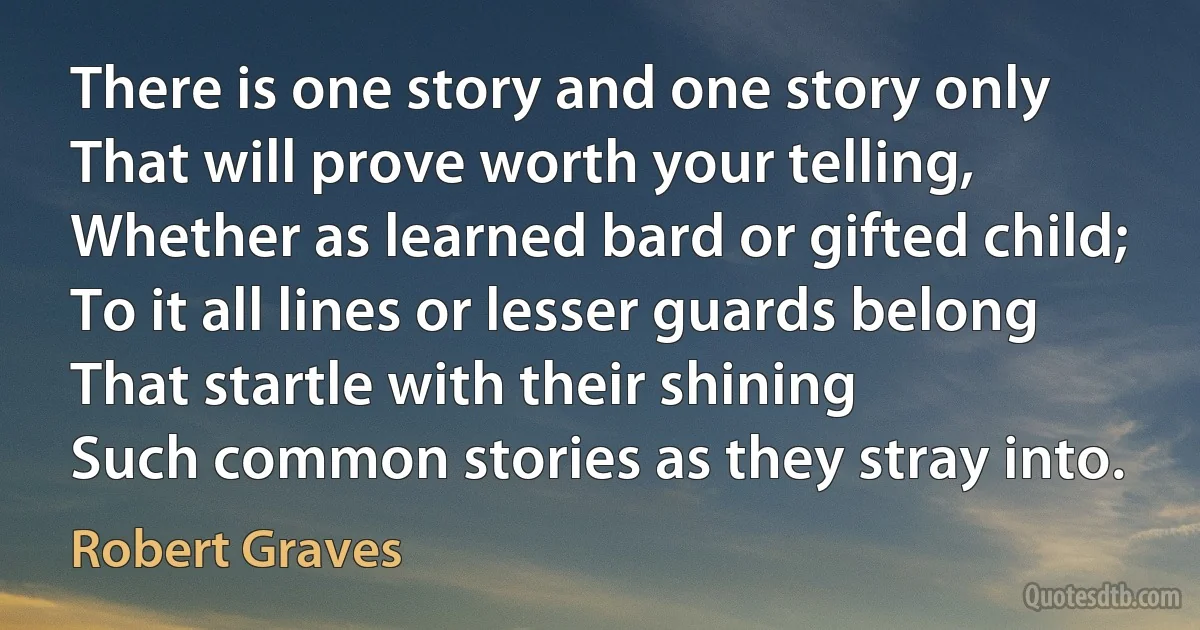 There is one story and one story only
That will prove worth your telling,
Whether as learned bard or gifted child;
To it all lines or lesser guards belong
That startle with their shining
Such common stories as they stray into. (Robert Graves)