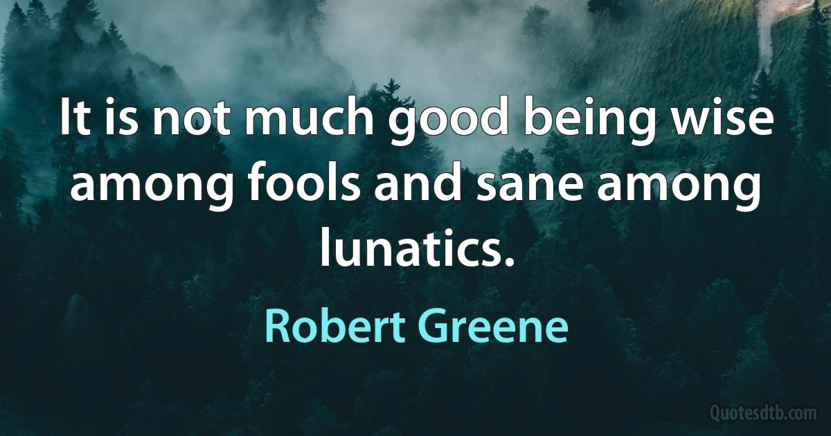 It is not much good being wise among fools and sane among lunatics. (Robert Greene)