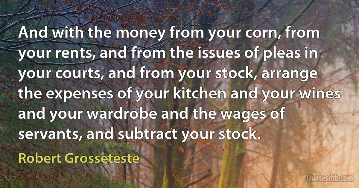 And with the money from your corn, from your rents, and from the issues of pleas in your courts, and from your stock, arrange the expenses of your kitchen and your wines and your wardrobe and the wages of servants, and subtract your stock. (Robert Grosseteste)