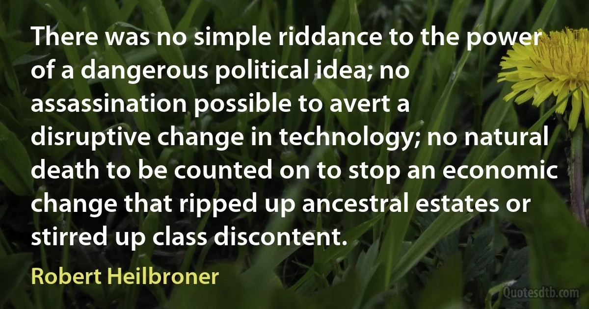 There was no simple riddance to the power of a dangerous political idea; no assassination possible to avert a disruptive change in technology; no natural death to be counted on to stop an economic change that ripped up ancestral estates or stirred up class discontent. (Robert Heilbroner)