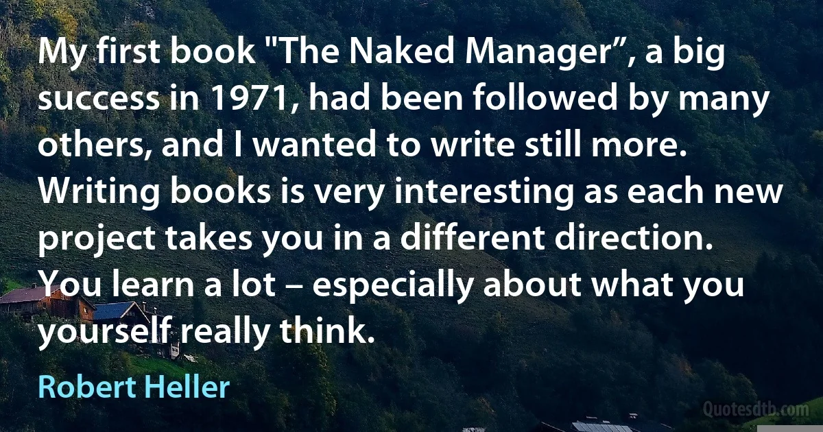 My first book "The Naked Manager”, a big success in 1971, had been followed by many others, and I wanted to write still more. Writing books is very interesting as each new project takes you in a different direction. You learn a lot – especially about what you yourself really think. (Robert Heller)