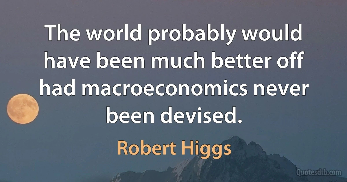 The world probably would have been much better off had macroeconomics never been devised. (Robert Higgs)