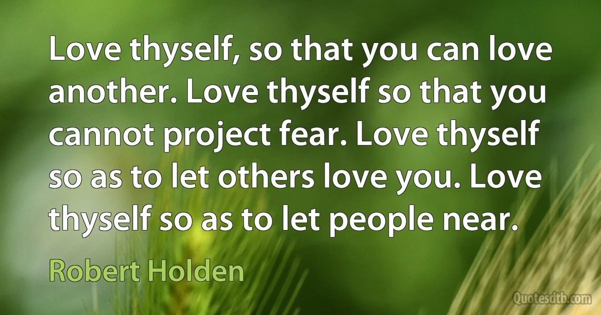 Love thyself, so that you can love another. Love thyself so that you cannot project fear. Love thyself so as to let others love you. Love thyself so as to let people near. (Robert Holden)