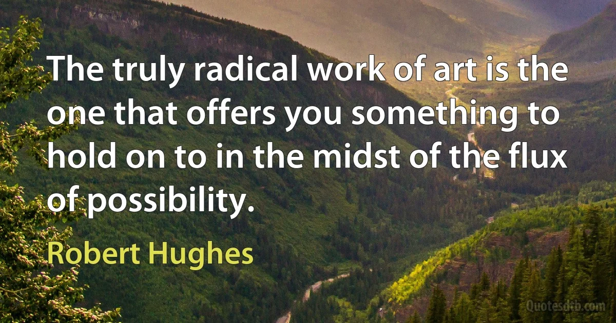 The truly radical work of art is the one that offers you something to hold on to in the midst of the flux of possibility. (Robert Hughes)