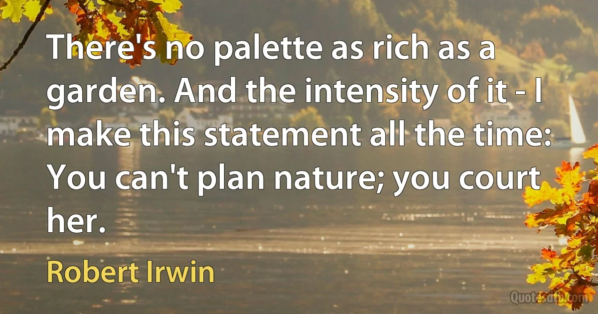 There's no palette as rich as a garden. And the intensity of it - I make this statement all the time: You can't plan nature; you court her. (Robert Irwin)