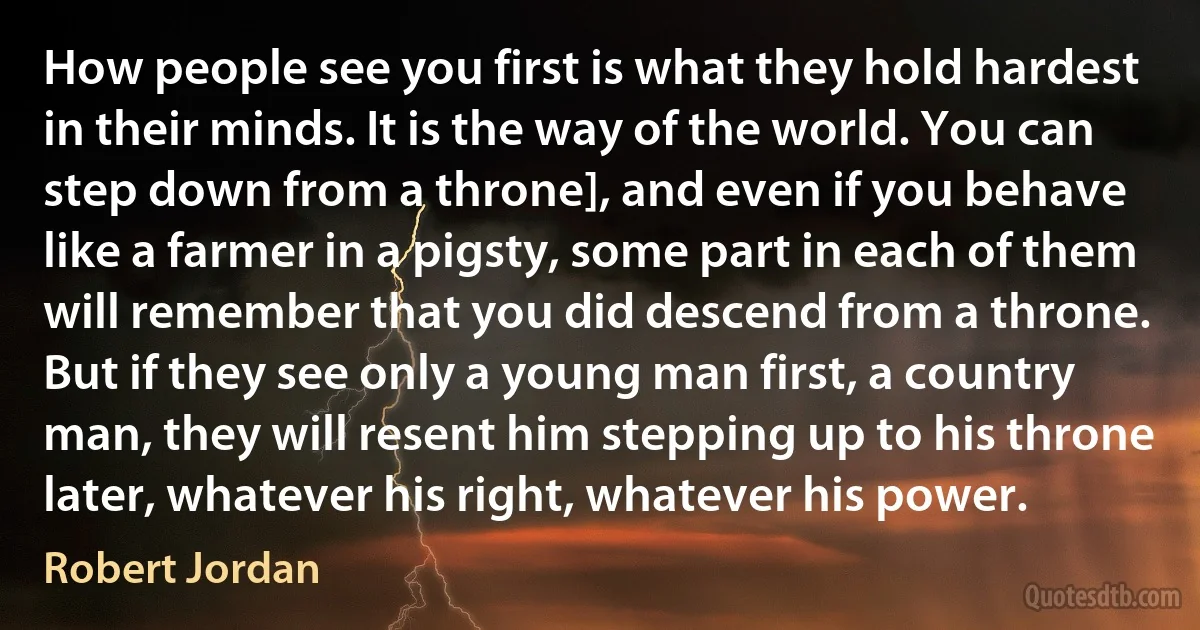 How people see you first is what they hold hardest in their minds. It is the way of the world. You can step down from a throne], and even if you behave like a farmer in a pigsty, some part in each of them will remember that you did descend from a throne. But if they see only a young man first, a country man, they will resent him stepping up to his throne later, whatever his right, whatever his power. (Robert Jordan)