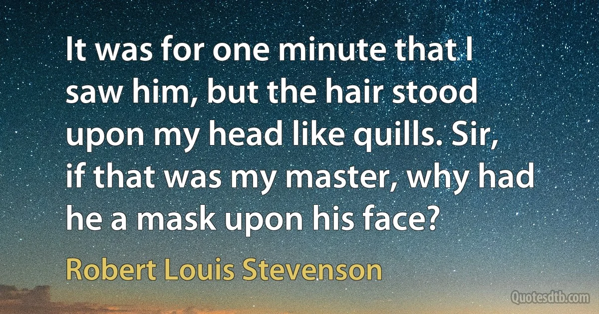 It was for one minute that I saw him, but the hair stood upon my head like quills. Sir, if that was my master, why had he a mask upon his face? (Robert Louis Stevenson)