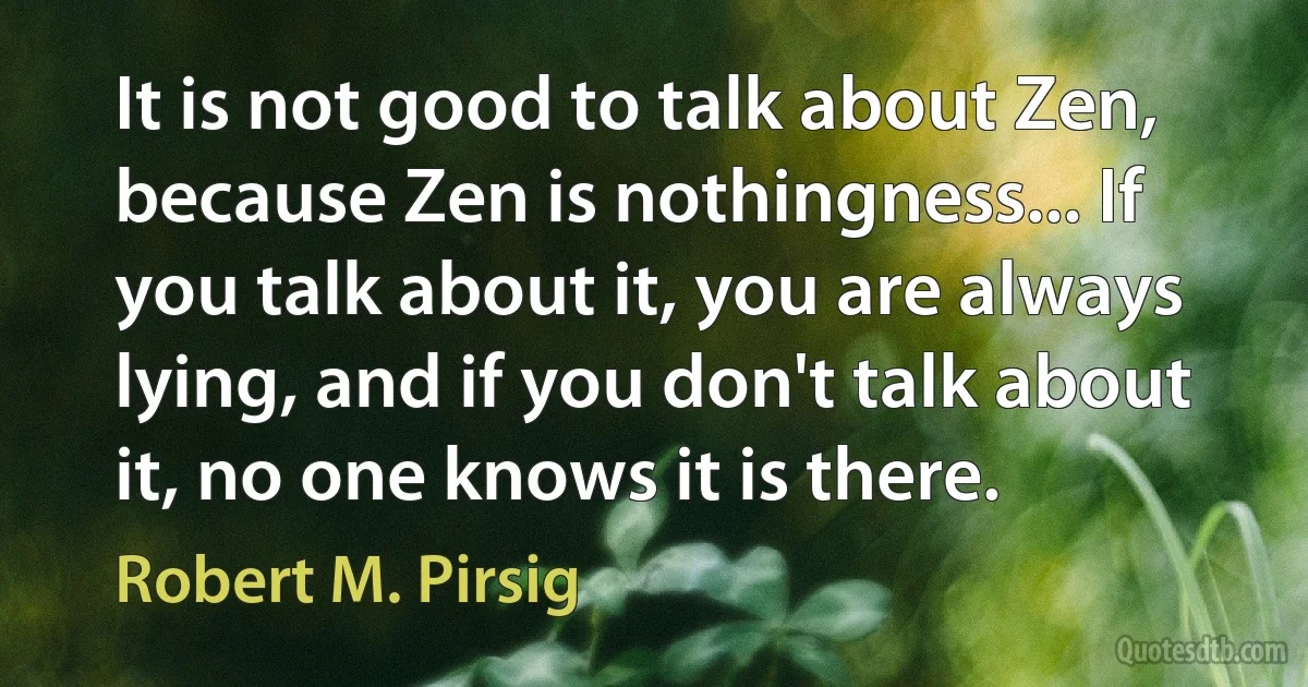 It is not good to talk about Zen, because Zen is nothingness... If you talk about it, you are always lying, and if you don't talk about it, no one knows it is there. (Robert M. Pirsig)