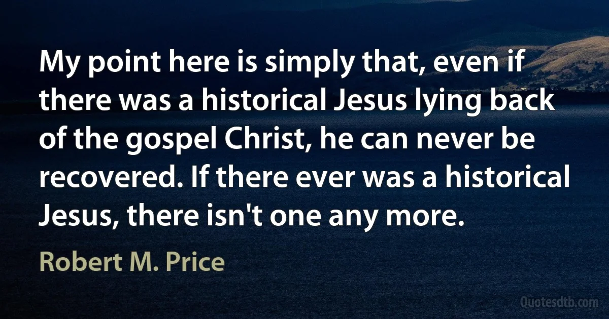 My point here is simply that, even if there was a historical Jesus lying back of the gospel Christ, he can never be recovered. If there ever was a historical Jesus, there isn't one any more. (Robert M. Price)