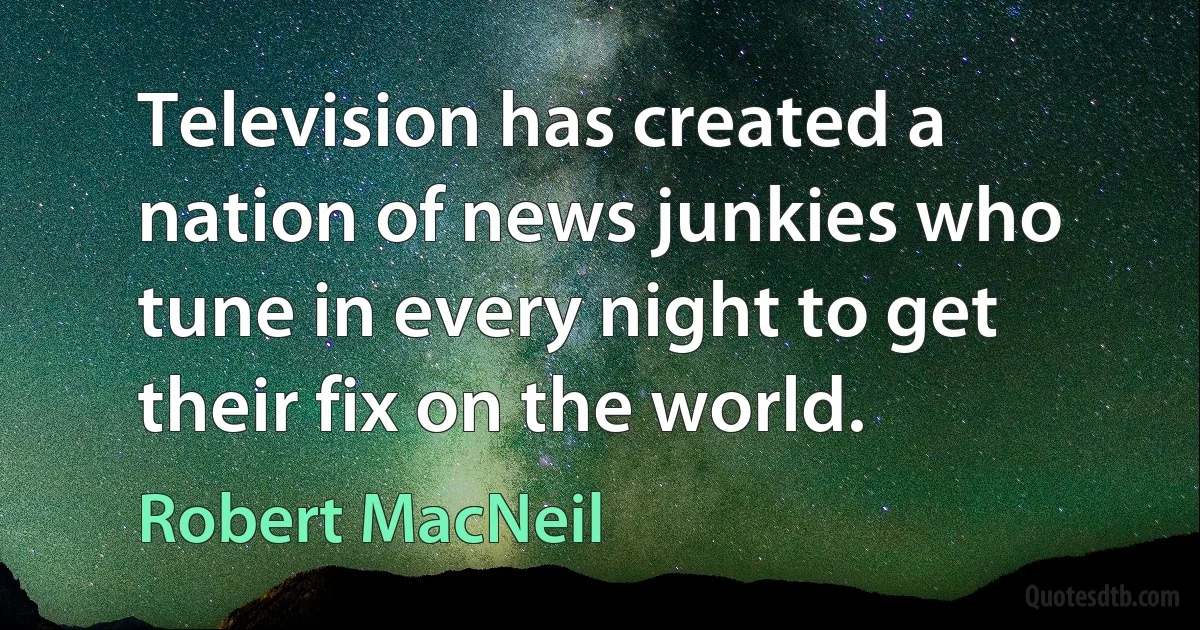 Television has created a nation of news junkies who tune in every night to get their fix on the world. (Robert MacNeil)