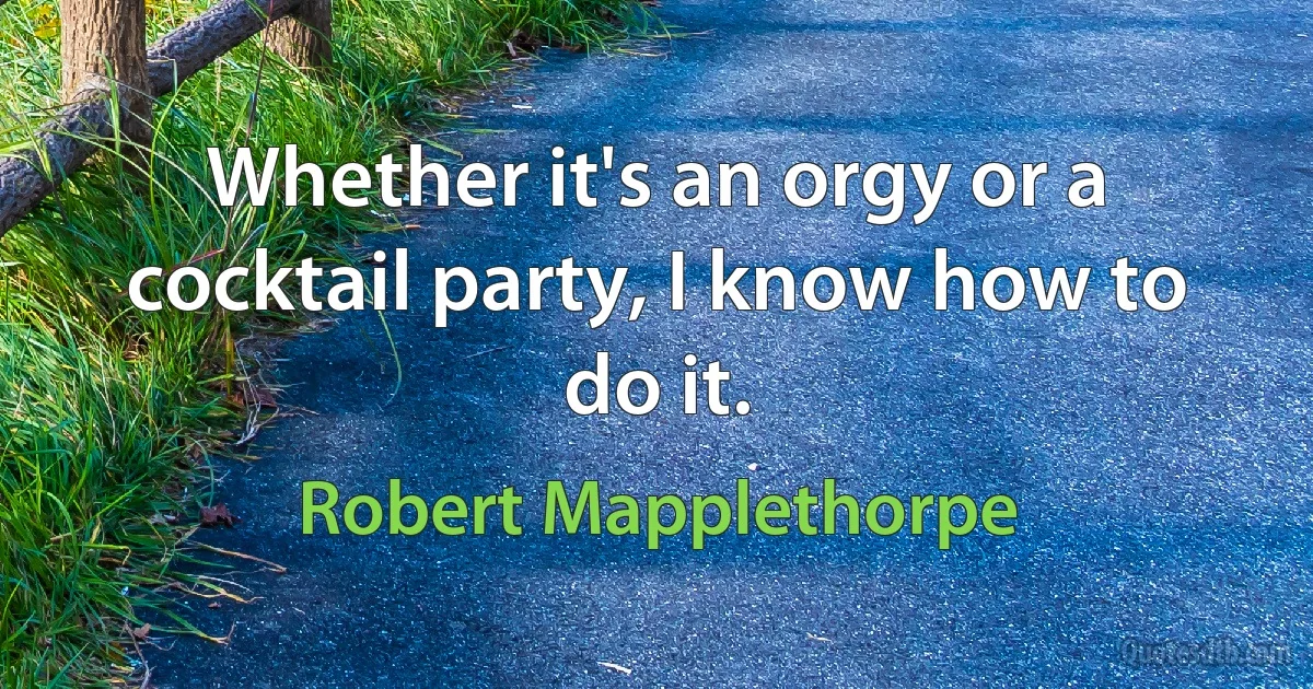 Whether it's an orgy or a cocktail party, I know how to do it. (Robert Mapplethorpe)