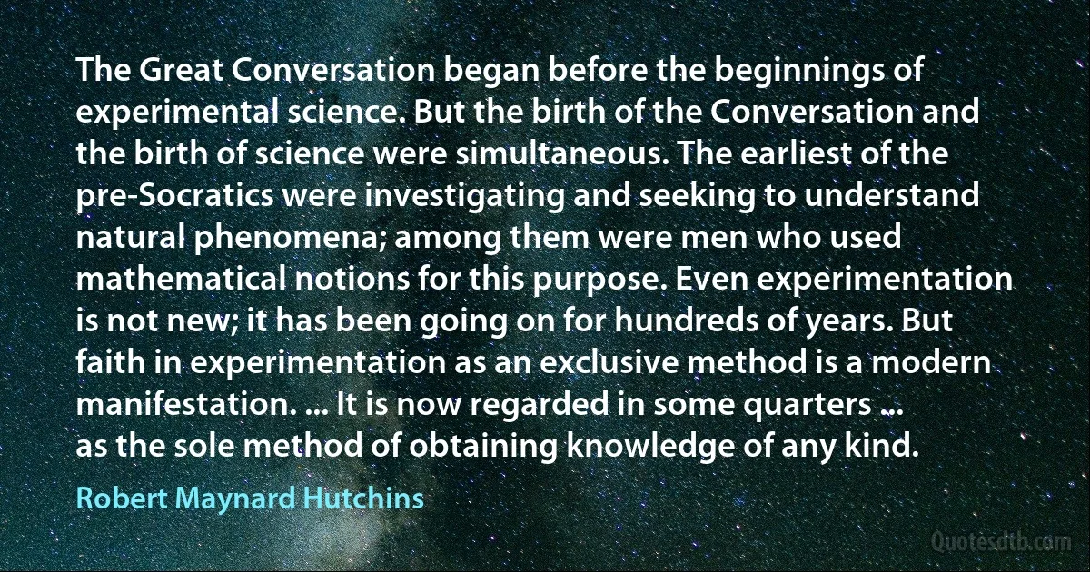 The Great Conversation began before the beginnings of experimental science. But the birth of the Conversation and the birth of science were simultaneous. The earliest of the pre-Socratics were investigating and seeking to understand natural phenomena; among them were men who used mathematical notions for this purpose. Even experimentation is not new; it has been going on for hundreds of years. But faith in experimentation as an exclusive method is a modern manifestation. ... It is now regarded in some quarters ... as the sole method of obtaining knowledge of any kind. (Robert Maynard Hutchins)