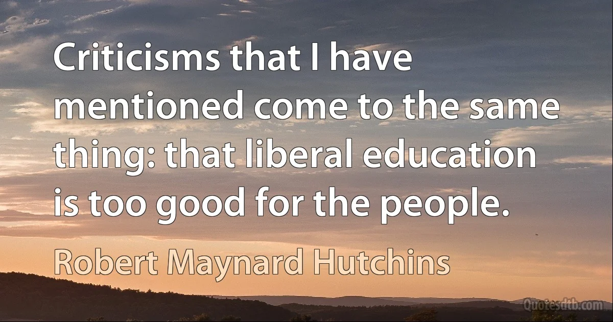 Criticisms that I have mentioned come to the same thing: that liberal education is too good for the people. (Robert Maynard Hutchins)