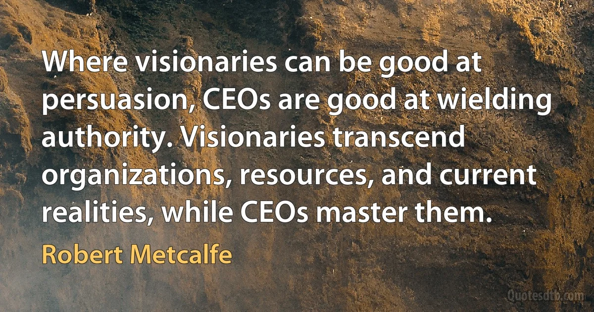 Where visionaries can be good at persuasion, CEOs are good at wielding authority. Visionaries transcend organizations, resources, and current realities, while CEOs master them. (Robert Metcalfe)