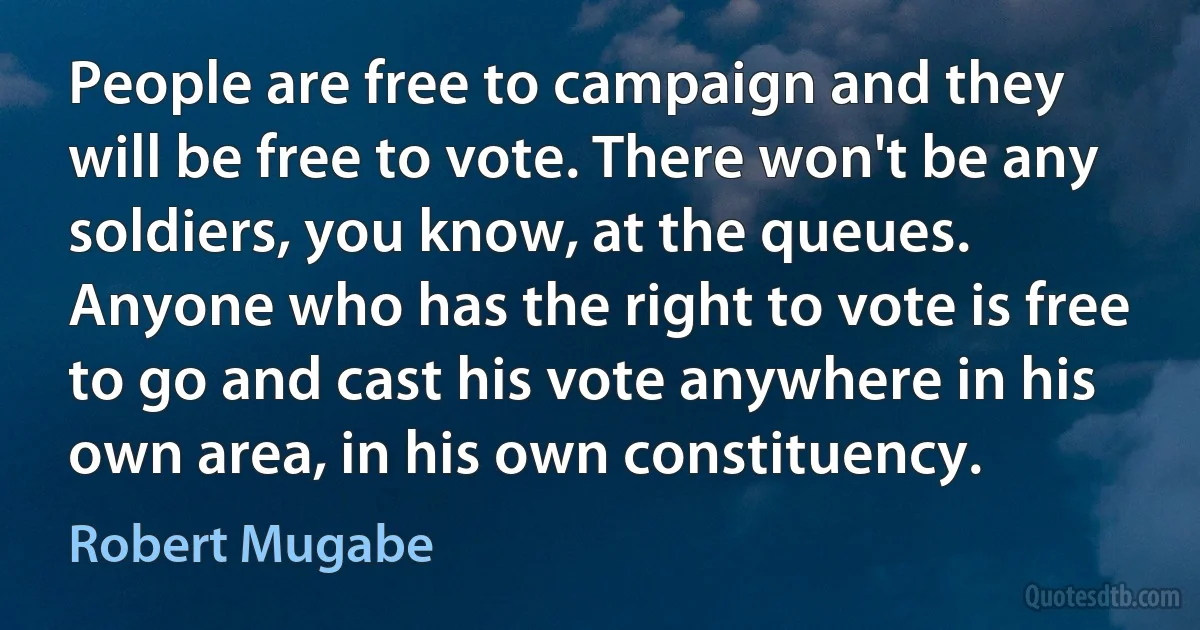 People are free to campaign and they will be free to vote. There won't be any soldiers, you know, at the queues. Anyone who has the right to vote is free to go and cast his vote anywhere in his own area, in his own constituency. (Robert Mugabe)