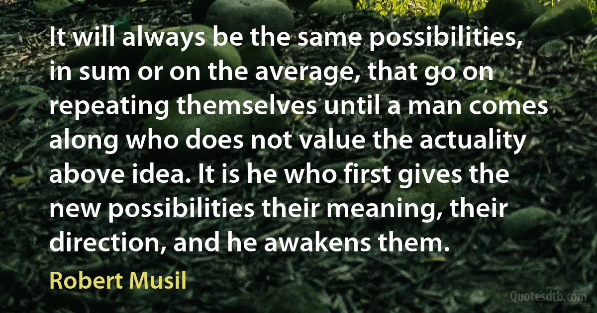 It will always be the same possibilities, in sum or on the average, that go on repeating themselves until a man comes along who does not value the actuality above idea. It is he who first gives the new possibilities their meaning, their direction, and he awakens them. (Robert Musil)