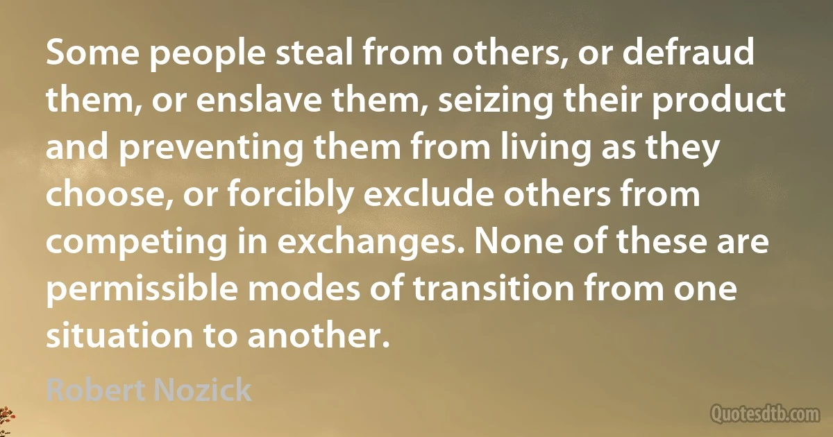 Some people steal from others, or defraud them, or enslave them, seizing their product and preventing them from living as they choose, or forcibly exclude others from competing in exchanges. None of these are permissible modes of transition from one situation to another. (Robert Nozick)