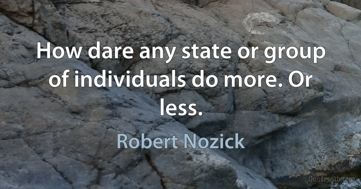 How dare any state or group of individuals do more. Or less. (Robert Nozick)