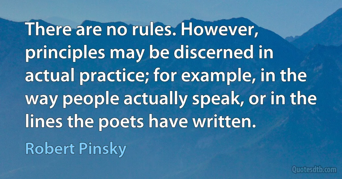 There are no rules. However, principles may be discerned in actual practice; for example, in the way people actually speak, or in the lines the poets have written. (Robert Pinsky)