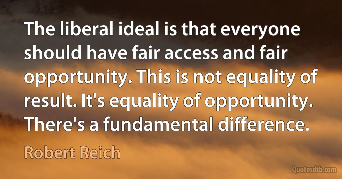 The liberal ideal is that everyone should have fair access and fair opportunity. This is not equality of result. It's equality of opportunity. There's a fundamental difference. (Robert Reich)