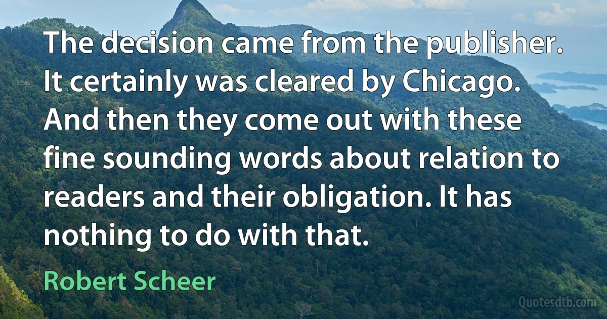 The decision came from the publisher. It certainly was cleared by Chicago. And then they come out with these fine sounding words about relation to readers and their obligation. It has nothing to do with that. (Robert Scheer)