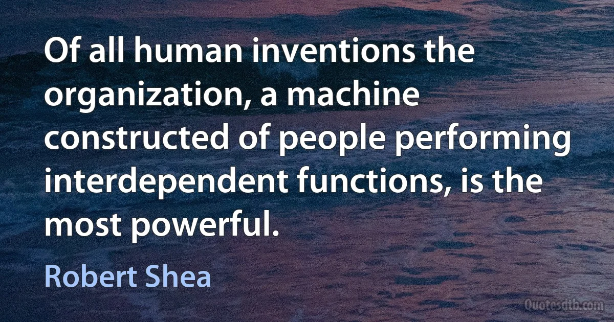 Of all human inventions the organization, a machine constructed of people performing interdependent functions, is the most powerful. (Robert Shea)