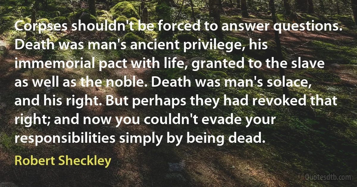 Corpses shouldn't be forced to answer questions. Death was man's ancient privilege, his immemorial pact with life, granted to the slave as well as the noble. Death was man's solace, and his right. But perhaps they had revoked that right; and now you couldn't evade your responsibilities simply by being dead. (Robert Sheckley)