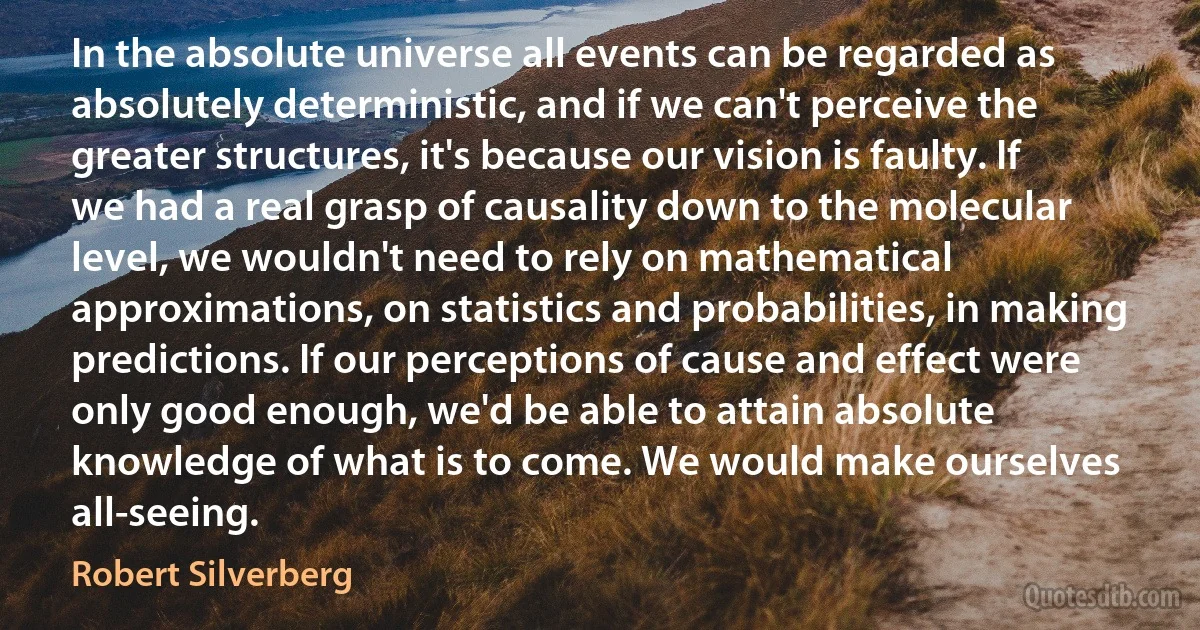 In the absolute universe all events can be regarded as absolutely deterministic, and if we can't perceive the greater structures, it's because our vision is faulty. If we had a real grasp of causality down to the molecular level, we wouldn't need to rely on mathematical approximations, on statistics and probabilities, in making predictions. If our perceptions of cause and effect were only good enough, we'd be able to attain absolute knowledge of what is to come. We would make ourselves all-seeing. (Robert Silverberg)