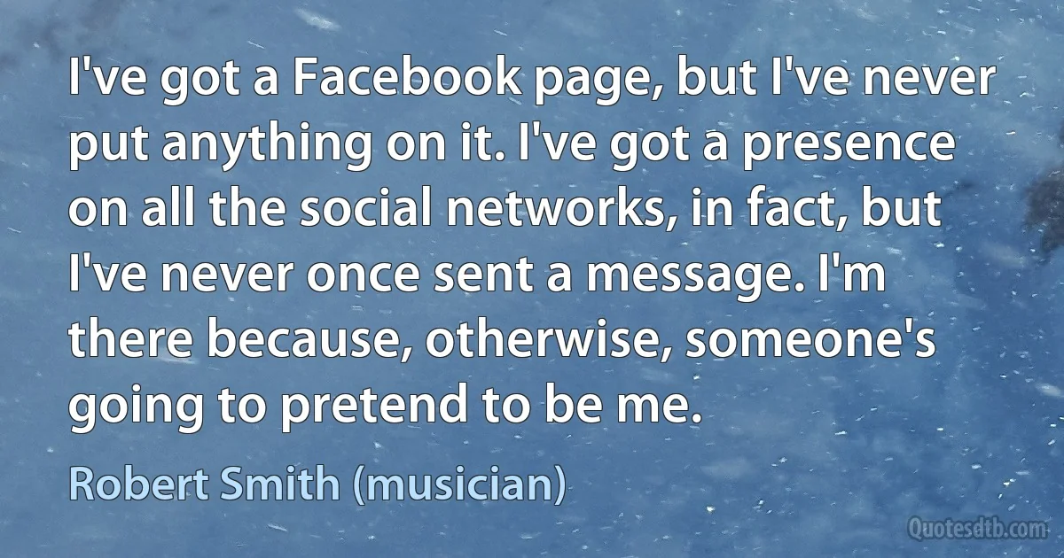 I've got a Facebook page, but I've never put anything on it. I've got a presence on all the social networks, in fact, but I've never once sent a message. I'm there because, otherwise, someone's going to pretend to be me. (Robert Smith (musician))