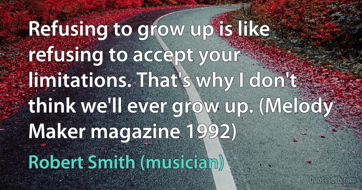 Refusing to grow up is like refusing to accept your limitations. That's why I don't think we'll ever grow up. (Melody Maker magazine 1992) (Robert Smith (musician))