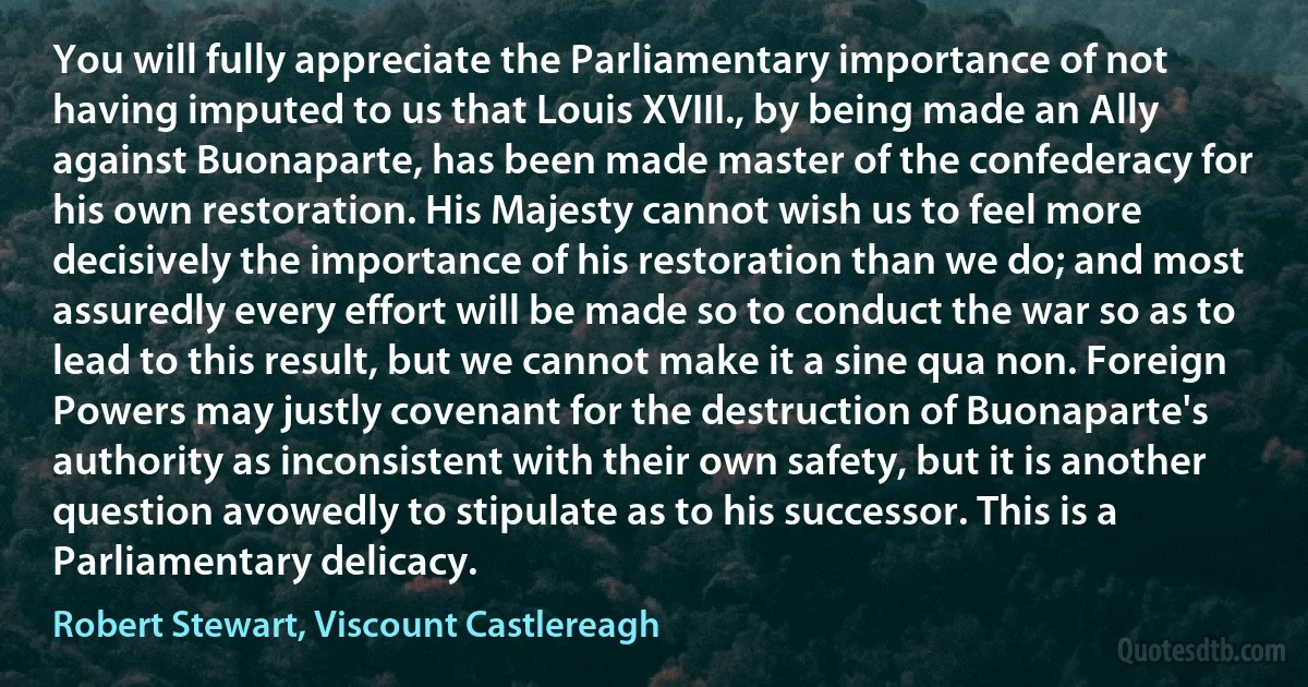 You will fully appreciate the Parliamentary importance of not having imputed to us that Louis XVIII., by being made an Ally against Buonaparte, has been made master of the confederacy for his own restoration. His Majesty cannot wish us to feel more decisively the importance of his restoration than we do; and most assuredly every effort will be made so to conduct the war so as to lead to this result, but we cannot make it a sine qua non. Foreign Powers may justly covenant for the destruction of Buonaparte's authority as inconsistent with their own safety, but it is another question avowedly to stipulate as to his successor. This is a Parliamentary delicacy. (Robert Stewart, Viscount Castlereagh)