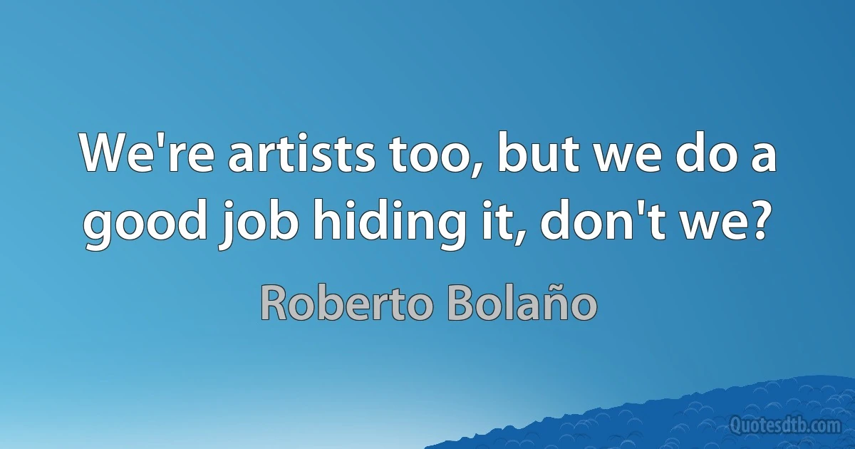 We're artists too, but we do a good job hiding it, don't we? (Roberto Bolaño)